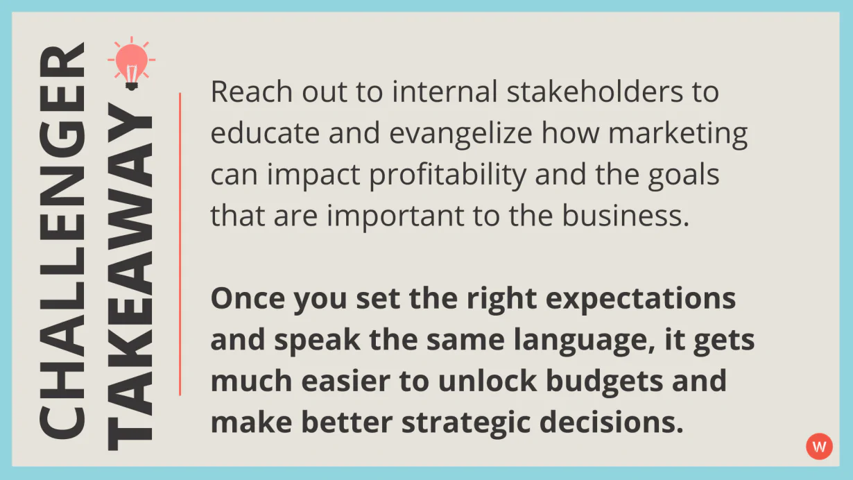 Contactez les parties prenantes internes pour éduquer et évangéliser comment le marketing peut avoir un impact sur la rentabilité et les objectifs qui sont importants pour l'entreprise. Une fois que vous avez défini les bonnes attentes et que vous parlez le même langage, il devient beaucoup plus facile de débloquer des budgets et de prendre de meilleures décisions stratégiques.
